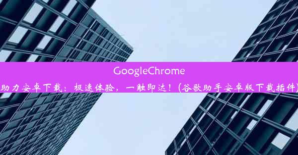 GoogleChrome助力安卓下载：极速体验，一触即达！(谷歌助手安卓版下载插件)