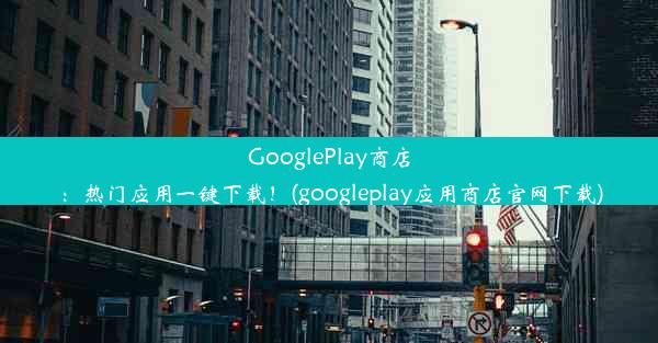 GooglePlay商店：热门应用一键下载！(googleplay应用商店官网下载)