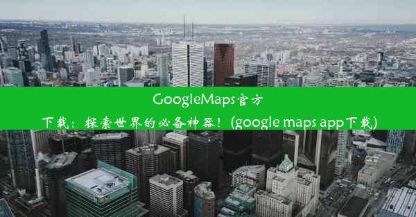 GoogleMaps官方下载：探索世界的必备神器！(google maps app下载)