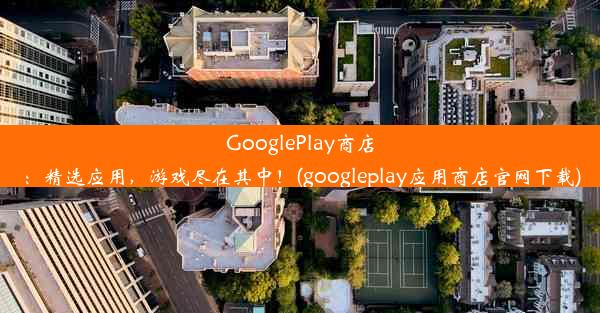 GooglePlay商店：精选应用，游戏尽在其中！(googleplay应用商店官网下载)