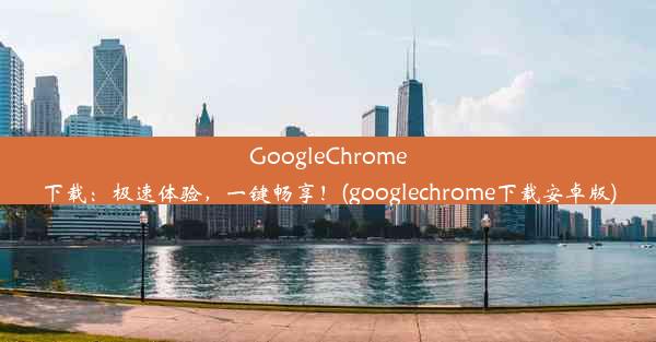 GoogleChrome下载：极速体验，一键畅享！(googlechrome下载安卓版)