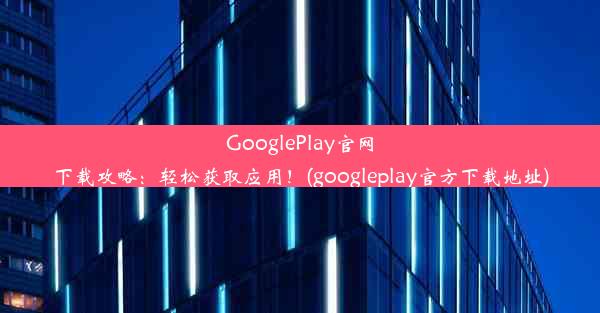 GooglePlay官网下载攻略：轻松获取应用！(googleplay官方下载地址)