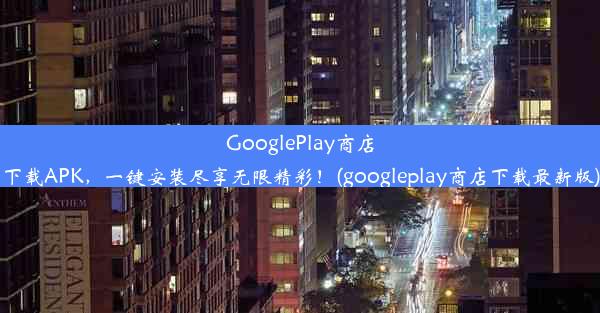 GooglePlay商店下载APK，一键安装尽享无限精彩！(googleplay商店下载最新版)