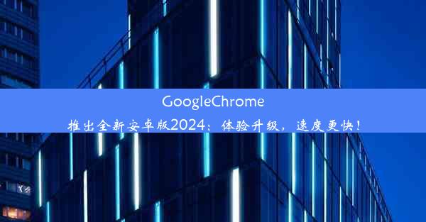 GoogleChrome推出全新安卓版2024：体验升级，速度更快！