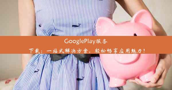 GooglePlay服务下载：一站式解决方案，轻松畅享应用魅力！