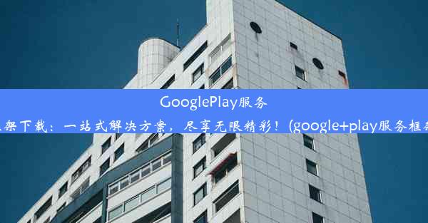 GooglePlay服务框架下载：一站式解决方案，尽享无限精彩！(google+play服务框架)