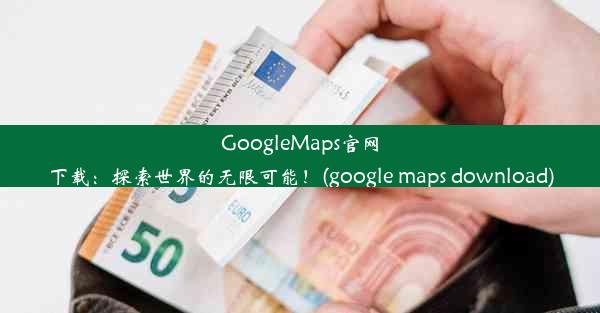 GoogleMaps官网下载：探索世界的无限可能！(google maps download)