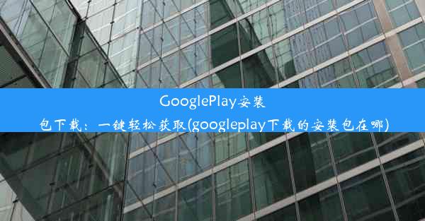 GooglePlay安装包下载：一键轻松获取(googleplay下载的安装包在哪)