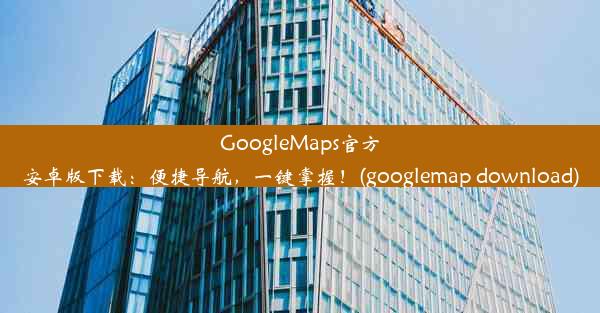 GoogleMaps官方安卓版下载：便捷导航，一键掌握！(googlemap download)