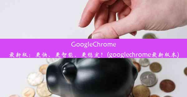 GoogleChrome最新版：更快、更智能、更稳定！(googlechrome最新版本)