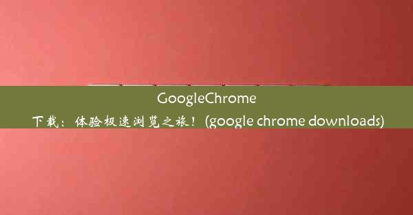 GoogleChrome下载：体验极速浏览之旅！(google chrome downloads)