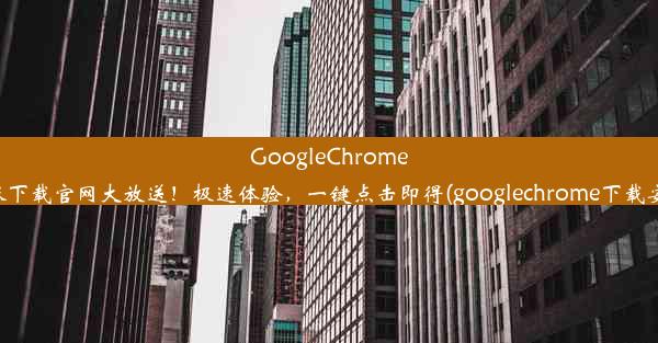 GoogleChrome最新版下载官网大放送！极速体验，一键点击即得(googlechrome下载安卓版)