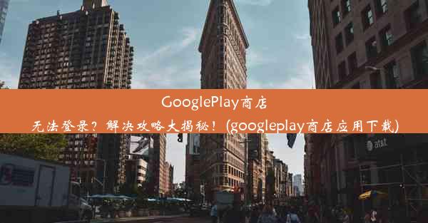 GooglePlay商店无法登录？解决攻略大揭秘！(googleplay商店应用下载)