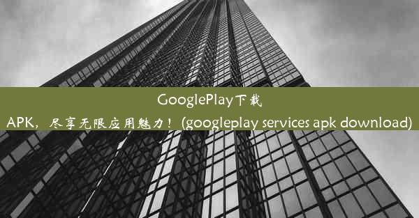 GooglePlay下载APK，尽享无限应用魅力！(googleplay services apk download)