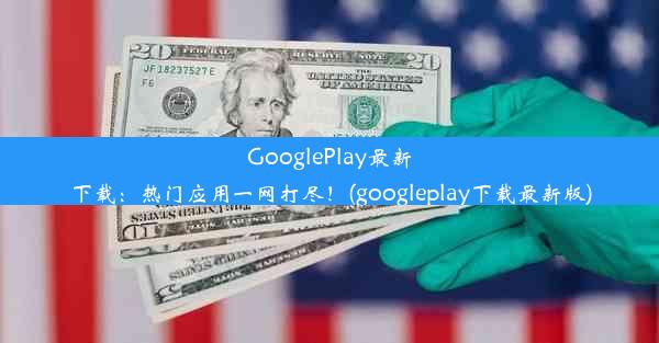 GooglePlay最新下载：热门应用一网打尽！(googleplay下载最新版)