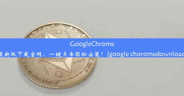 GoogleChrome最新版下载官网，一键点击轻松安装！(google choromedownload)