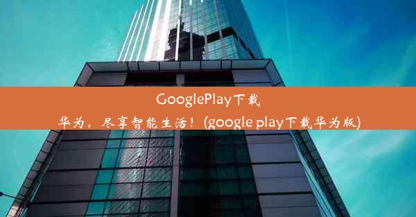 GooglePlay下载华为，尽享智能生活！(google play下载华为版)