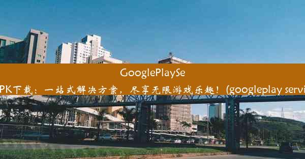 GooglePlayServicesAPK下载：一站式解决方案，尽享无限游戏乐趣！(googleplay service