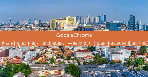 GoogleChrome手机浏览器下载：极速体验，一触即发！(谷歌手机版浏览器下载)