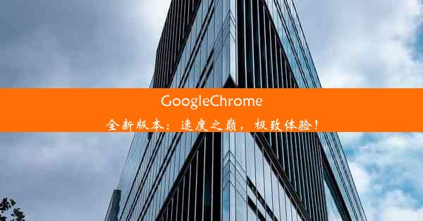 GoogleChrome全新版本：速度之巅，极致体验！