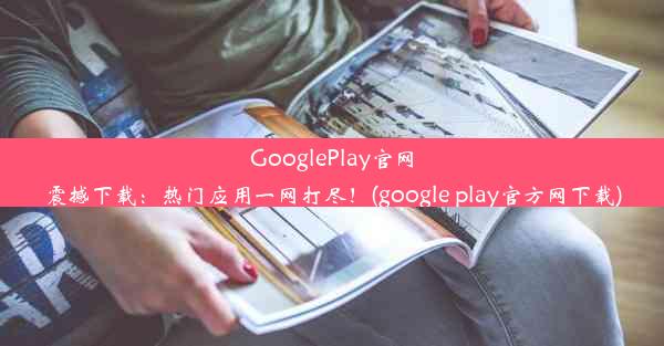 GooglePlay官网震撼下载：热门应用一网打尽！(google play官方网下载)