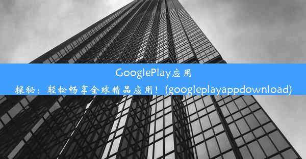 GooglePlay应用探秘：轻松畅享全球精品应用！(googleplayappdownload)