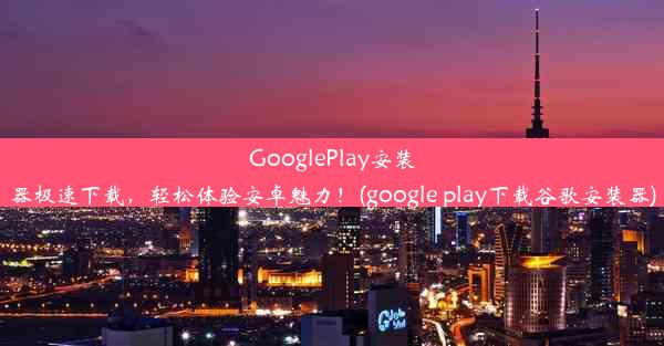 GooglePlay安装器极速下载，轻松体验安卓魅力！(google play下载谷歌安装器)