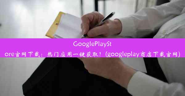 GooglePlayStore官网下载：热门应用一键获取！(googleplay商店下载官网)