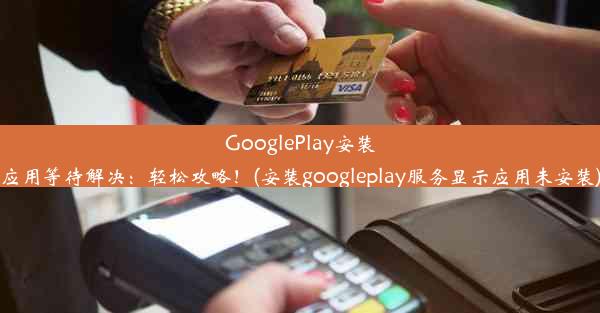 GooglePlay安装应用等待解决：轻松攻略！(安装googleplay服务显示应用未安装)