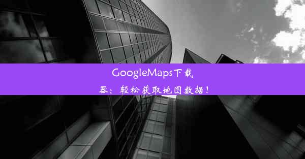 GoogleMaps下载器：轻松获取地图数据！