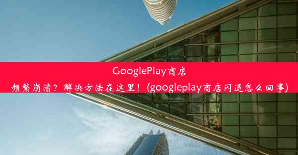 GooglePlay商店频繁崩溃？解决方法在这里！(googleplay商店闪退怎么回事)