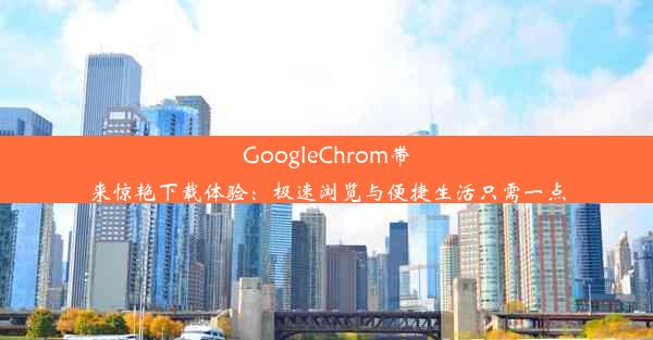 GoogleChrom带来惊艳下载体验：极速浏览与便捷生活只需一点