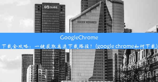 GoogleChrome下载全攻略：一键获取高速下载路径！(google chrome如何下载)