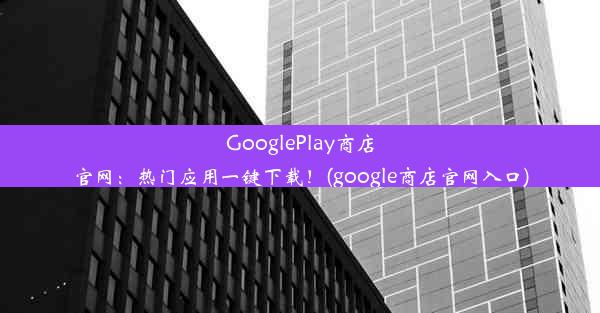 GooglePlay商店官网：热门应用一键下载！(google商店官网入口)