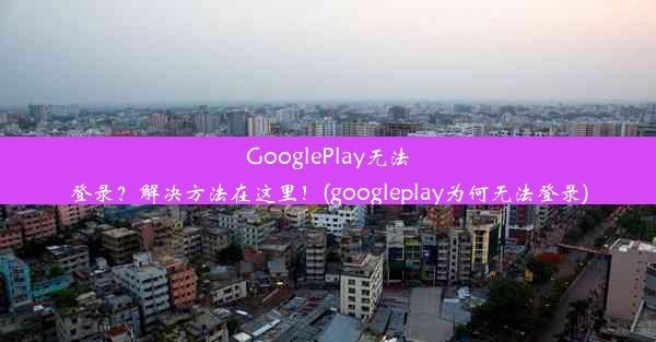 GooglePlay无法登录？解决方法在这里！(googleplay为何无法登录)