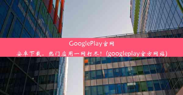 GooglePlay官网安卓下载，热门应用一网打尽！(googleplay官方网站)