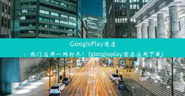 GooglePlay商店：热门应用一网打尽！(googleplay商店应用下载)