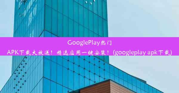 GooglePlay热门APK下载大放送！精选应用一键安装！(googleplay apk下载)