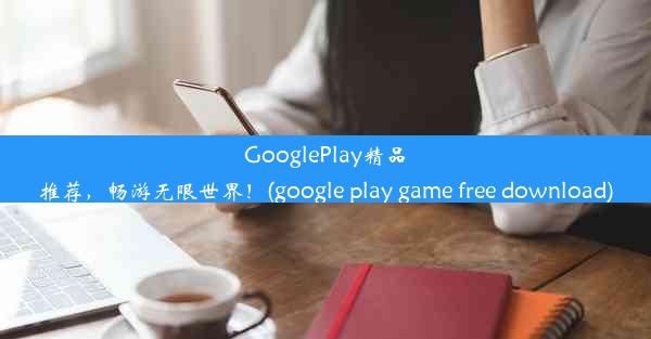 GooglePlay精品推荐，畅游无限世界！(google play game free download)