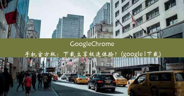 GoogleChrome手机官方版：下载立享极速体验！(google l下载)