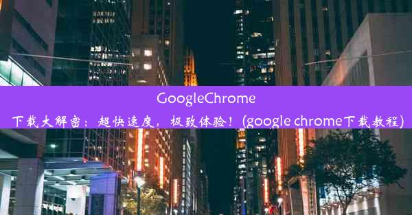 GoogleChrome下载大解密：超快速度，极致体验！(google chrome下载教程)