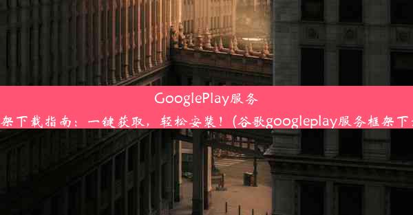 GooglePlay服务框架下载指南：一键获取，轻松安装！(谷歌googleplay服务框架下载)