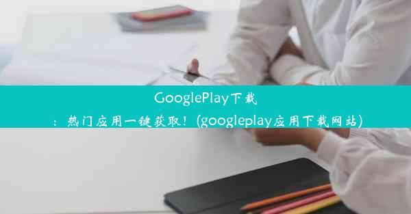 GooglePlay下载：热门应用一键获取！(googleplay应用下载网站)