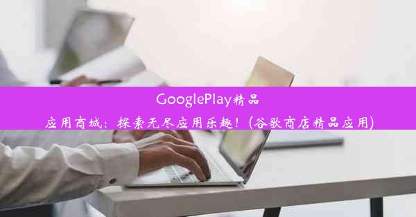 GooglePlay精品应用商城：探索无尽应用乐趣！(谷歌商店精品应用)