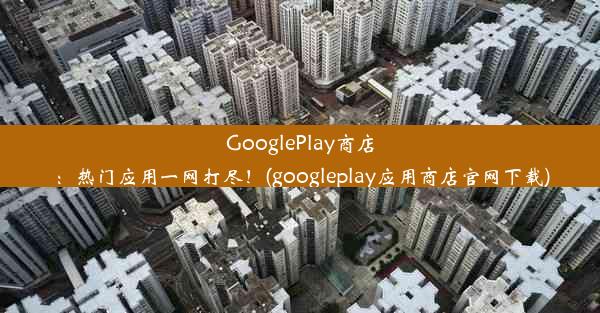 GooglePlay商店：热门应用一网打尽！(googleplay应用商店官网下载)