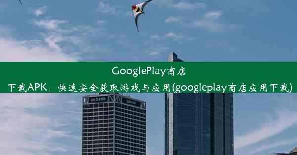 GooglePlay商店下载APK：快速安全获取游戏与应用(googleplay商店应用下载)