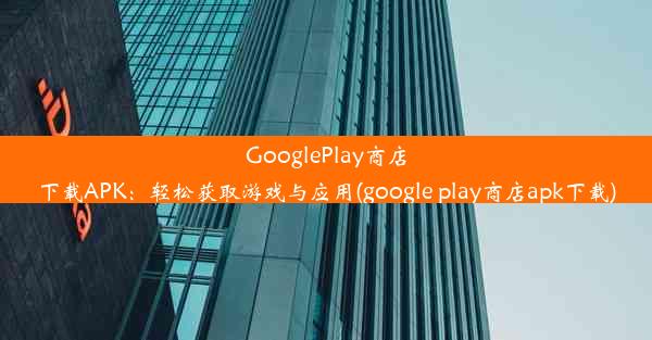 GooglePlay商店下载APK：轻松获取游戏与应用(google play商店apk下载)