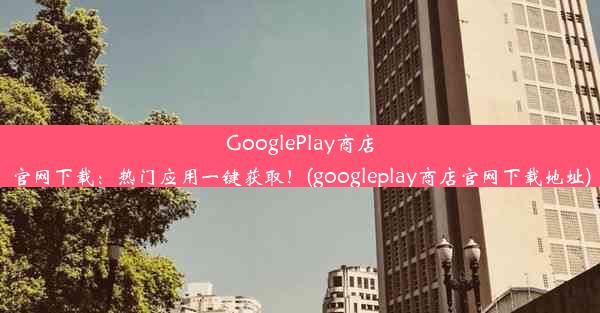 GooglePlay商店官网下载：热门应用一键获取！(googleplay商店官网下载地址)