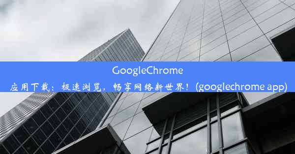 GoogleChrome应用下载：极速浏览，畅享网络新世界！(googlechrome app)