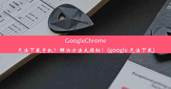 GoogleChrome无法下载手机？解决方法大揭秘！(google 无法下载)